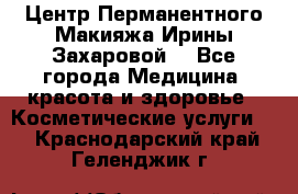 Центр Перманентного Макияжа Ирины Захаровой. - Все города Медицина, красота и здоровье » Косметические услуги   . Краснодарский край,Геленджик г.